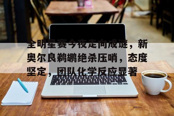 全明星赛今夜走向成谜，新奥尔良鹈鹕绝杀压哨，态度坚定，团队化学反应显著的简单介绍