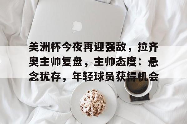 美洲杯今夜再迎强敌，拉齐奥主帅复盘，主帅态度：悬念犹存，年轻球员获得机会的简单介绍-九游官网